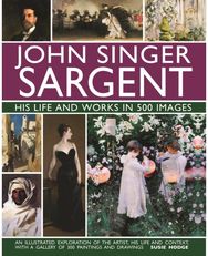 John Singer Sargent: His Life and Works in 500 Images: An illustrated exploration of the artist, his life and context, with a gallery of 300 paintings and drawings