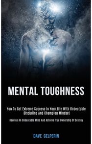 Mental Toughness: How to Get Extreme Success in Your Life With Unbeatable Discipline and Champion Mindset (Develop an Unbeatable Mind and Achieve True Ownership of Destiny)