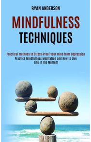 Mindfulness Techniques: Practice Mindfulness Meditation and How to Live Life In The Moment (Practical methods to Stress-Proof your mind from Depression)