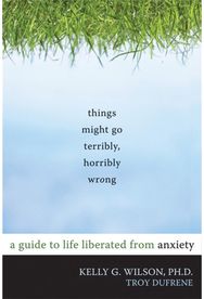Things Might Go Terribly, Horribly Wrong: A Guide to Life Liberated from Anxiety A Guide to Life Liberated from Anxiety