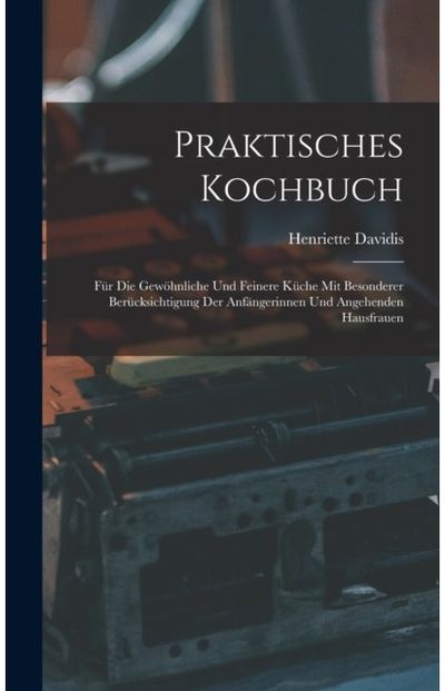 Praktisches Kochbuch: Fur Die Gewohnliche Und Feinere Kuche Mit Besonderer Berucksichtigung Der Anfangerinnen Und Angehenden Hausfrauen