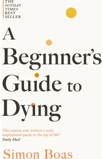 Beginners Guide to Dying: The Sunday Times Bestseller, 'Has anyone ever written a more inspirational paean to the joy of life?' Daily Mail