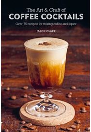 Art & Craft of Coffee Cocktails: Over 75 Recipes for Mixing Coffee and Liquor Over 75 Recipes for Mixing Coffee and Liquor