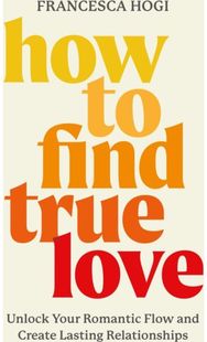 How to Find True Love : Unlock Your Romantic Flow and Create Lasting Relationships