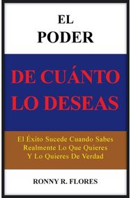 Poder de Cuanto Lo Deseas: El Exito Sucede Cuando Sabes Realmente Lo Que Quieres y Lo Quieres de Verdad Cuando Sabes Realmente Lo Que Quieres y Lo Quieres de Verdad