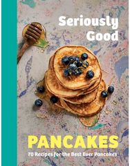 Seriously Good Pancakes: 70 Recipes for the Best Ever Pancakes 70 Recipes for the Best Ever Pancakes