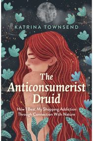 Anti-consumerist Druid, The: How I Beat My Shopping Addiction Through Connection With Nature Shopping Addiction Through Connection With Nature