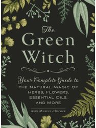 Green Witch: Your Complete Guide to the Natural Magic of Herbs, Flowers, Essential Oils, and More to the Natural Magic of Herbs, Flowers, Essential Oils, and More
