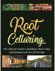 Root Cellaring: The Ultimate Guide to Building a Root Cellar and Keeping Food in Cold Storage to Building a Root Cellar and Keeping Food in Cold Storage