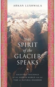 Spirit of the Glacier Speaks: Ancestral Teachings of the Andean World for the Time of Natural Disorder