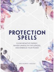 Protection Spells: Clear Negative Energy, Banish Unhealthy Influences, and Embrace Your Power Energy, Banish Unhealthy Influences, and Embrace Your Power