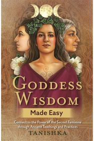 Goddess Wisdom Made Easy: Connect to the Power of the Sacred Feminine through Ancient Teachings and Practices of the Sacred Feminine through Ancient Teachings and Practices