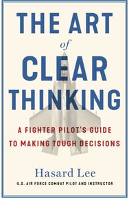 Art of Clear Thinking: A Fighter Pilot’s Guide to Making Tough Decisions A Fighter Pilot’s Guide to Making Tough Decisions