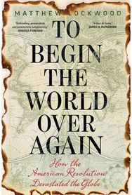 To Begin the World Over Again: How the American Revolution Devastated the Globe How the American Revolution Devastated the Globe