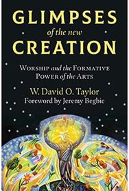 Glimpses of the New Creation: Worship and the Formative Power of the Arts Worship and the Formative Power of the Arts