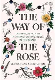 Way of the Rose: The Radical Path of the Divine Feminine Hidden in the Rosary The Radical Path of the Divine Feminine Hidden in the Rosary