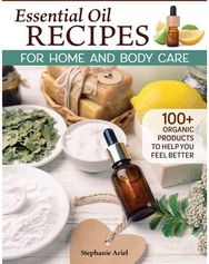 Essential Oil Recipes for Home and Body Care: 100+ Organic Products to Help You Feel Better Products to Help You Feel Better