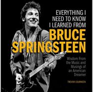 Everything I Need to Know I Learned from Bruce Springsteen: Wisdom from the Music and Musings of an American Dreamer Music and Musings of an American Dreamer