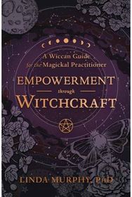 Empowerment Through Witchcraft: A Wiccan Guide for the Magickal Practitioner A Wiccan Guide for the Magickal Practitioner