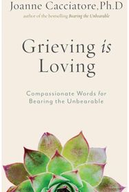 Grieving Is Loving: Compassionate Words for Bearing the Unbearable Compassionate Words for Bearing the Unbearable