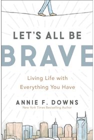 Lets All Be Brave: Living Life with Everything You Have Living Life with Everything You Have