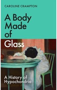 Body Made of Glass: A History of Hypochondria A History of Hypochondria