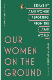 Our Women on the Ground: Essays by Arab Women Reporting from the Arab World Essays by Arab Women Reporting from the Arab World