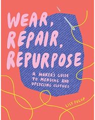 Wear, Repair, Repurpose A Maker's Guide to Mending and Upcycling Clothes