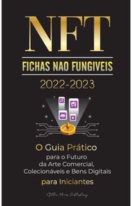NFT (Fichas Nao Fungiveis) 2022-2023 - O Guia Pratico para o Futuro da Arte Comercial, Colecionaveis e Bens Digitais para Inicia