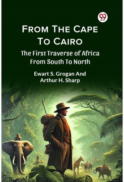 From The Cape To Cairo The First Traverse Of Africa From South To North