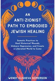 Anti-Zionist Path to Embodied Jewish Healing, An: Somatic Practices to Heal Historical Wounds, Unlearn Oppression, and Create a Liberated World to Come