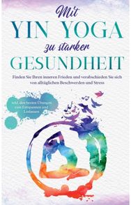 Mit Yin Yoga zu starker Gesundheit: Finden Sie Ihren inneren Frieden und verabschieden Sie sich von alltaglichen Beschwerden und Stress - inkl. den besten Ubungen zum Entspannen und Loslassen