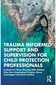 Trauma Informed Support and Supervision for Child Protection Professionals: A Model For Those Working With Children Who Have Experienced Trauma, Abuse And Neglect And Their Families