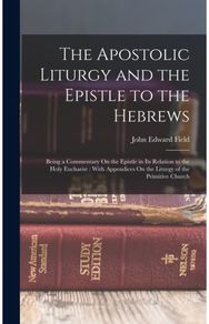 Apostolic Liturgy and the Epistle to the Hebrews: Being a Commentary On the Epistle in Its Relation to the Holy Eucharist: With Appendices On the Liturgy of the Primitive Church