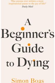 Beginners Guide to Dying: The Sunday Times Bestseller, 'Has anyone ever written a more inspirational paean to the joy of life?' Daily Mail