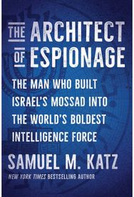 Architect of Espionage: The Man Who Built Israel's Mossad into the World's Boldest Intelligence Force