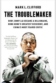 Troublemaker: How Jimmy Lai Became a Billionaire, Hong Kong's Greatest Dissident, and China's Most Feared Critic
