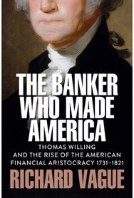 Banker Who Made America: Thomas Willing and the Rise of the American Financial Aristocracy, 1731-1821