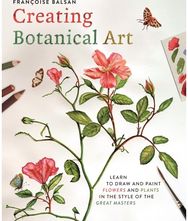 Creating Botanical Art: Learn to Draw and Paint Flowers and Plants in the Style of the Great Masters