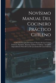Novisimo manual del cocinero practico chileno: Coleccion escojida de guisos y postres de las cocinas francesa, espanola, alemana, italiana y chilena: arreglada especialmente para el uso de las duenas de casa chilenas