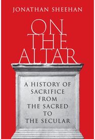 On the Altar: A History of Sacrifice from the Sacred to the Secular