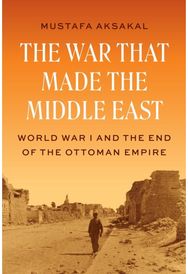 War That Made the Middle East: World War I and the End of the Ottoman Empire