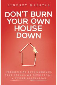 Dont Burn Your Own House Down: Prioritizing Your Marriage, Your Spouse, and Yourself for a Deeper Connection