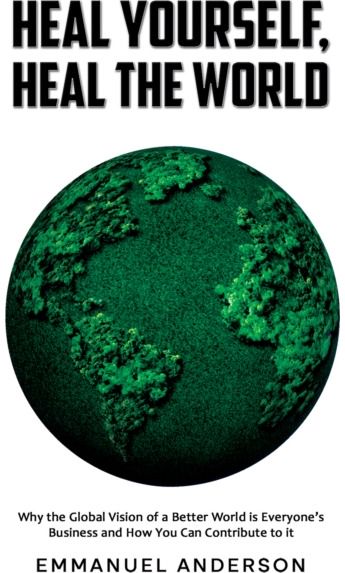 Heal Yourself, Heal the World: Why the Global Vision of a Better World is Everyone’s Business and How You Can Contribute to it