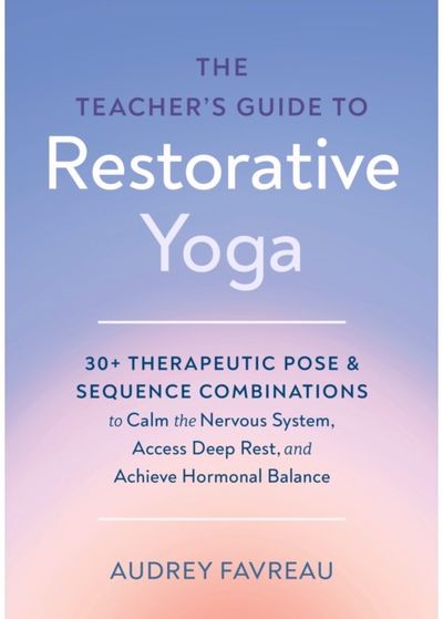 Teachers Guide to Restorative Yoga: 30+ Therapeutic Pose and Sequence Combinations to Calm the Nervous System, Access Deep Rest, and Achieve Hormonal Balance