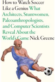How to Watch Soccer Like a Genius: What Architects, Stuntwomen, Paleoanthropologists, and Computer Scientists Reveal About the World’s Game