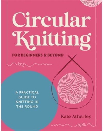 Circular Knitting for Beginners & Beyond: A Practical Guide to Knitting in the Round