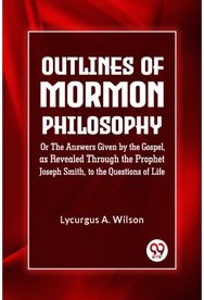 Outlines of Mormon Philosophy Or The Answers Given by the Gospel, as Revealed Through the Prophet Joseph Smith, to the Questions