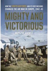 Mighty and Victorious: How the Eighth Air Force and Its First Missions Changed the Air War in Europe, 1942-43