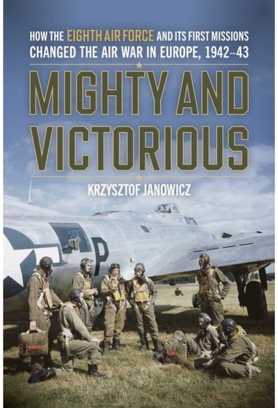 Mighty and Victorious: How the Eighth Air Force and Its First Missions Changed the Air War in Europe, 1942-43